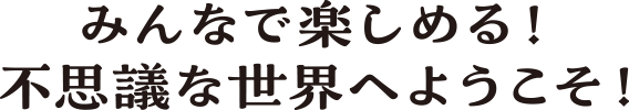 みんなで楽しめる！ 不思議な世界へようこそ！